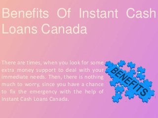 Benefits Of Instant Cash
Loans Canada
There are times, when you look for some
extra money support to deal with your
immediate needs. Then, there is nothing
much to worry, since you have a chance
to fix the emergency with the help of
Instant Cash Loans Canada.
 