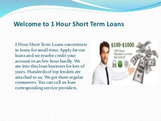Welcome to 1 Hour Short Term Loans 
1 Hour Short Term Loans concentrate 
in loans for small time. Apply for our 
loans and we resolve credit your 
account in an few hour hardly. We 
are into this loan business for lots of 
years. Hundreds of top lenders are 
attached to us. We get them regular 
consumers. You can call us loan 
corresponding service providers. 
 