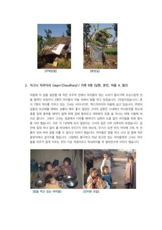 주택                   [화장실]




2. 자그니 차우다리 (Jagni Chaudhary) / 가족 9명 (남편, 본인, 아들 4, 딸3)


  처음에 이 집을 찾았을 때 작은 오두막 안에서 아이들의 웃는 소리가 들리기에 조심스럽게 안
  을 들여다 보았더니 3명의 아이들이 어둠 속에서 밥을 먹고 있었습니다. (아침이었습니다.) 혼
  자 7명의 아이를 키우고 있는 그녀는 사티나가르, 엑스카마이야 마을에 살고 있습니다. 주변의
  집들과 비교해볼 때에도 상황이 매우 좋지 않았던 그녀의 남편은 시내에서 릭샤운전을 하는데
  종종 집에 들어올 때마다 술에 취해 집에 들어오고 대부분의 돈을 술 마시는 데에 사용해 버
  리곤 합니다. 그래서 그녀는 정글에서 나무를 베어다가 남편의 도움 없이 아이들을 위한 음식
  을 사야 했습니다. 지은 지 1년밖에 되지 않았다는 그녀의 집은 너무 낙후되어 보였습니다. 집
  안에 침대 하나 없이 흙 바닥에서 9식구가 자야 하는데, 우기가 되면 비가 바닥에 가득 차 진
  흙이 되어 버려 잠을 이룰 수 없다고 이야기 했습니다. 아이들은 밥을 먹고 나서 집 앞에 작은
  웅덩이에서 설거지를 했습니다. 그럼에도 불구하고 마냥 웃고만 있는 아이들에게 그녀는 아이
  들을 아프지 않게 키우는 것이 가장 걱정이라고 막내아이를 꼭 끌어안으며 이야기 했습니다.




    [밥을 먹고 있는 아이들]             [인터뷰 모습]
 