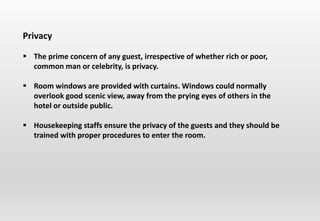 Privacy
 The prime concern of any guest, irrespective of whether rich or poor,
common man or celebrity, is privacy.
 Room windows are provided with curtains. Windows could normally
overlook good scenic view, away from the prying eyes of others in the
hotel or outside public.
 Housekeeping staffs ensure the privacy of the guests and they should be
trained with proper procedures to enter the room.
 