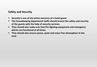 Safety and Security
 Security is one of the prime concerns of a hotel guest.
 The housekeeping department staffs should ensure the safety and security
of the guests with the help of security services.
 They should also make sure that fire fighting equipment and emergency
alarms are functional at all times.
 They should also ensure peace, quiet and noise free atmosphere in the
area.
 