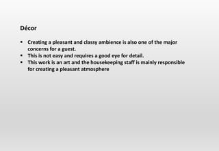 Décor
 Creating a pleasant and classy ambience is also one of the major
concerns for a guest.
 This is not easy and requires a good eye for detail.
 This work is an art and the housekeeping staff is mainly responsible
for creating a pleasant atmosphere
 