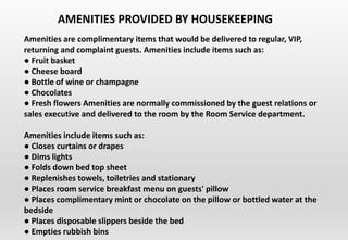 Amenities are complimentary items that would be delivered to regular, VIP,
returning and complaint guests. Amenities include items such as:
● Fruit basket
● Cheese board
● Bottle of wine or champagne
● Chocolates
● Fresh flowers Amenities are normally commissioned by the guest relations or
sales executive and delivered to the room by the Room Service department.
Amenities include items such as:
● Closes curtains or drapes
● Dims lights
● Folds down bed top sheet
● Replenishes towels, toiletries and stationary
● Places room service breakfast menu on guests' pillow
● Places complimentary mint or chocolate on the pillow or bottled water at the
bedside
● Places disposable slippers beside the bed
● Empties rubbish bins
AMENITIES PROVIDED BY HOUSEKEEPING
 