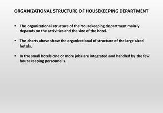  The organizational structure of the housekeeping department mainly
depends on the activities and the size of the hotel.
 The charts above show the organizational of structure of the large sized
hotels.
 In the small hotels one or more jobs are integrated and handled by the few
housekeeping personnel's.
ORGANIZATIONAL STRUCTURE OF HOUSEKEEPING DEPARTMENT
 