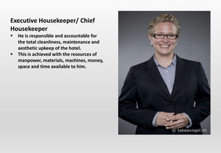 Executive Housekeeper/ Chief
Housekeeper
 He is responsible and accountable for
the total cleanliness, maintenance and
aesthetic upkeep of the hotel.
 This is achieved with the resources of
manpower, materials, machines, money,
space and time available to him.
 