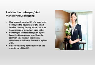 Assistant Housekeeper/ Asst
Manager Housekeeping
 May be one for each shift of a large hotel,
He may be the housekeeper of a small
hotel or the only deputy to the Executive
Housekeeper of a medium-sized hotel.
 He manages the resources given by the
Executive Housekeeper to achieve the
common objectives of cleanliness,
maintenance and attractiveness in a given
shift.
 His accountability normally ends on the
completion of his shift.
 