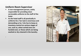 Uniform Room Supervisor
 A non-management person, solely
responsible for providing clean
serviceable uniforms to the staff of the
hotel.
 As the hotel staff is all practically in
uniforms his / her task is enormous and
demanding as he / she has to keep an
inventory control on various stages of
use, such as, when sorted ones are
handed over, or those which are being
washed or dry-cleaned in the laundry.
.
 