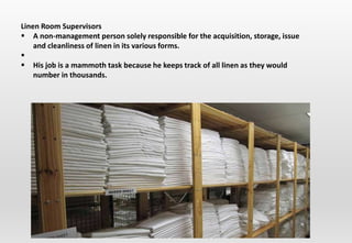 Linen Room Supervisors
 A non-management person solely responsible for the acquisition, storage, issue
and cleanliness of linen in its various forms.

 His job is a mammoth task because he keeps track of all linen as they would
number in thousands.
 