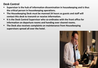Desk Control
 Supervisor Is the hub of information dissemination in housekeeping and is thus
the critical person in housekeeping operations.
 The Housekeeping Desk must be manned 24 hours as guests and staff will
contact this desk to transmit or receive information.
 It is the Desk Control Supervisor who co-ordinates with the front office for
information on departure rooms and handing over cleared rooms.
 The Desk also receives complaints on maintenance from Housekeeping
supervisors spread all over the hotel.
 