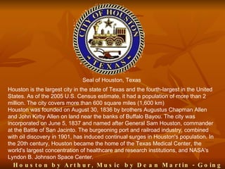 Seal of Houston, Texas
Houston is the largest city in the state of Texas and the fourth-largest in the United
States. As of the 2005 U.S. Census estimate, it had a population of more than 2
million. The city covers more than 600 square miles (1,600 km)
Houston was founded on August 30, 1836 by brothers Augustus Chapman Allen
and John Kirby Allen on land near the banks of Buffalo Bayou. The city was
incorporated on June 5, 1837 and named after General Sam Houston, commander
at the Battle of San Jacinto. The burgeoning port and railroad industry, combined
with oil discovery in 1901, has induced continual surges in Houston's population. In
the 20th century, Houston became the home of the Texas Medical Center, the
world's largest concentration of healthcare and research institutions, and NASA's
Lyndon B. Johnson Space Center.
  H o u s t o n b y A r t h u r , M u s ic b y D e a n M a r t in - G o in g
 