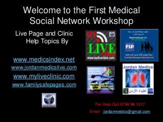 Welcome to the First Medical
Social Network Workshop
Live Page and Clinic
Help Topics By
www.medicsindex.net
www.jordanmedicslive.com
www.myliveclinic.com
www.familysafepages.com
For Help Call 0799 99 1317
Email : jordanmedics@gmail.com
 