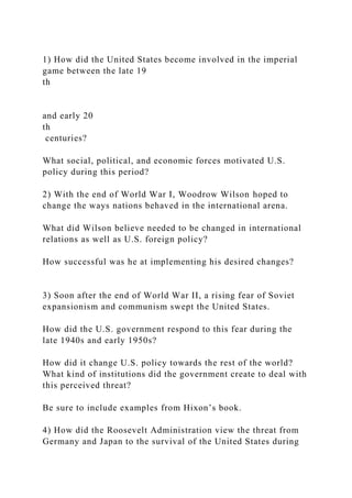 1) How did the United States become involved in the imperial
game between the late 19
th
and early 20
th
centuries?
What social, political, and economic forces motivated U.S.
policy during this period?
2) With the end of World War I, Woodrow Wilson hoped to
change the ways nations behaved in the international arena.
What did Wilson believe needed to be changed in international
relations as well as U.S. foreign policy?
How successful was he at implementing his desired changes?
3) Soon after the end of World War II, a rising fear of Soviet
expansionism and communism swept the United States.
How did the U.S. government respond to this fear during the
late 1940s and early 1950s?
How did it change U.S. policy towards the rest of the world?
What kind of institutions did the government create to deal with
this perceived threat?
Be sure to include examples from Hixon’s book.
4) How did the Roosevelt Administration view the threat from
Germany and Japan to the survival of the United States during
 