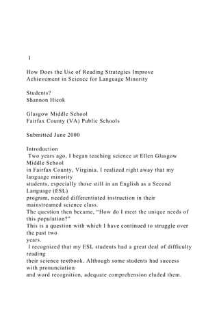 1
How Does the Use of Reading Strategies Improve
Achievement in Science for Language Minority
Students?
Shannon Hicok
Glasgow Middle School
Fairfax County (VA) Public Schools
Submitted June 2000
Introduction
Two years ago, I began teaching science at Ellen Glasgow
Middle School
in Fairfax County, Virginia. I realized right away that my
language minority
students, especially those still in an English as a Second
Language (ESL)
program, needed differentiated instruction in their
mainstreamed science class.
The question then became, “How do I meet the unique needs of
this population?”
This is a question with which I have continued to struggle over
the past two
years.
I recognized that my ESL students had a great deal of difficulty
reading
their science textbook. Although some students had success
with pronunciation
and word recognition, adequate comprehension eluded them.
 