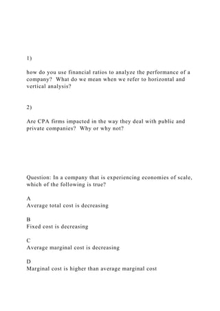 1)
how do you use financial ratios to analyze the performance of a
company? What do we mean when we refer to horizontal and
vertical analysis?
2)
Are CPA firms impacted in the way they deal with public and
private companies? Why or why not?
Question: In a company that is experiencing economies of scale,
which of the following is true?
A
Average total cost is decreasing
B
Fixed cost is decreasing
C
Average marginal cost is decreasing
D
Marginal cost is higher than average marginal cost
 