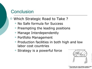 Conclusion Which Strategic Road to Take ? No Safe formula for Success Preempting the leading positions Manage Interdependently Portfolio Management Production facilities in both high and low labor cost countries Strategy is a powerful force 