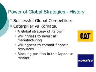 Power of Global Strategies - History Successful Global Competitors Caterpillar vs Komatsu A global strategy of its own Willingness to invest in manufacturing Willingness to commit financial resources Blocking position in the Japanese market 