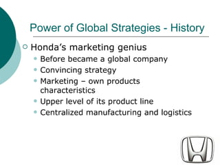 Hondas marketing genius Before became a global company Convincing strategy Marketing C own products characteristics Upper level of its product line Centralized manufacturing and logistics Power of Global Strategies - History 