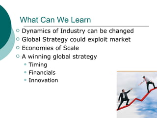 What Can We Learn Dynamics of Industry can be changed Global Strategy could exploit market Economies of Scale A winning global strategy Timing Financials Innovation   