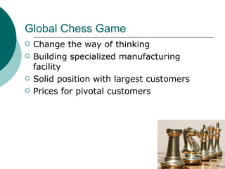 Global Chess Game Change the way of thinking Building specialized manufacturing facility Solid position with largest customers Prices for pivotal customers 