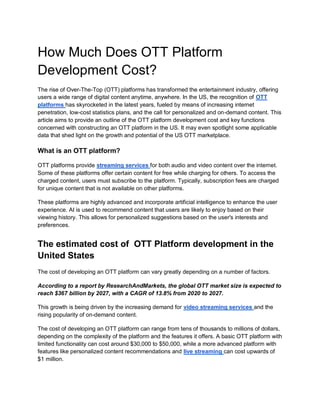 How Much Does OTT Platform
Development Cost?
The rise of Over-The-Top (OTT) platforms has transformed the entertainment industry, offering
users a wide range of digital content anytime, anywhere. In the US, the recognition of OTT
platforms has skyrocketed in the latest years, fueled by means of increasing internet
penetration, low-cost statistics plans, and the call for personalized and on-demand content. This
article aims to provide an outline of the OTT platform development cost and key functions
concerned with constructing an OTT platform in the US. It may even spotlight some applicable
data that shed light on the growth and potential of the US OTT marketplace.
What is an OTT platform?
OTT platforms provide streaming services for both audio and video content over the internet.
Some of these platforms offer certain content for free while charging for others. To access the
charged content, users must subscribe to the platform. Typically, subscription fees are charged
for unique content that is not available on other platforms.
These platforms are highly advanced and incorporate artificial intelligence to enhance the user
experience. AI is used to recommend content that users are likely to enjoy based on their
viewing history. This allows for personalized suggestions based on the user's interests and
preferences.
The estimated cost of OTT Platform development in the
United States
The cost of developing an OTT platform can vary greatly depending on a number of factors.
According to a report by ResearchAndMarkets, the global OTT market size is expected to
reach $367 billion by 2027, with a CAGR of 13.8% from 2020 to 2027.
This growth is being driven by the increasing demand for video streaming services and the
rising popularity of on-demand content.
The cost of developing an OTT platform can range from tens of thousands to millions of dollars,
depending on the complexity of the platform and the features it offers. A basic OTT platform with
limited functionality can cost around $30,000 to $50,000, while a more advanced platform with
features like personalized content recommendations and live streaming can cost upwards of
$1 million.
 