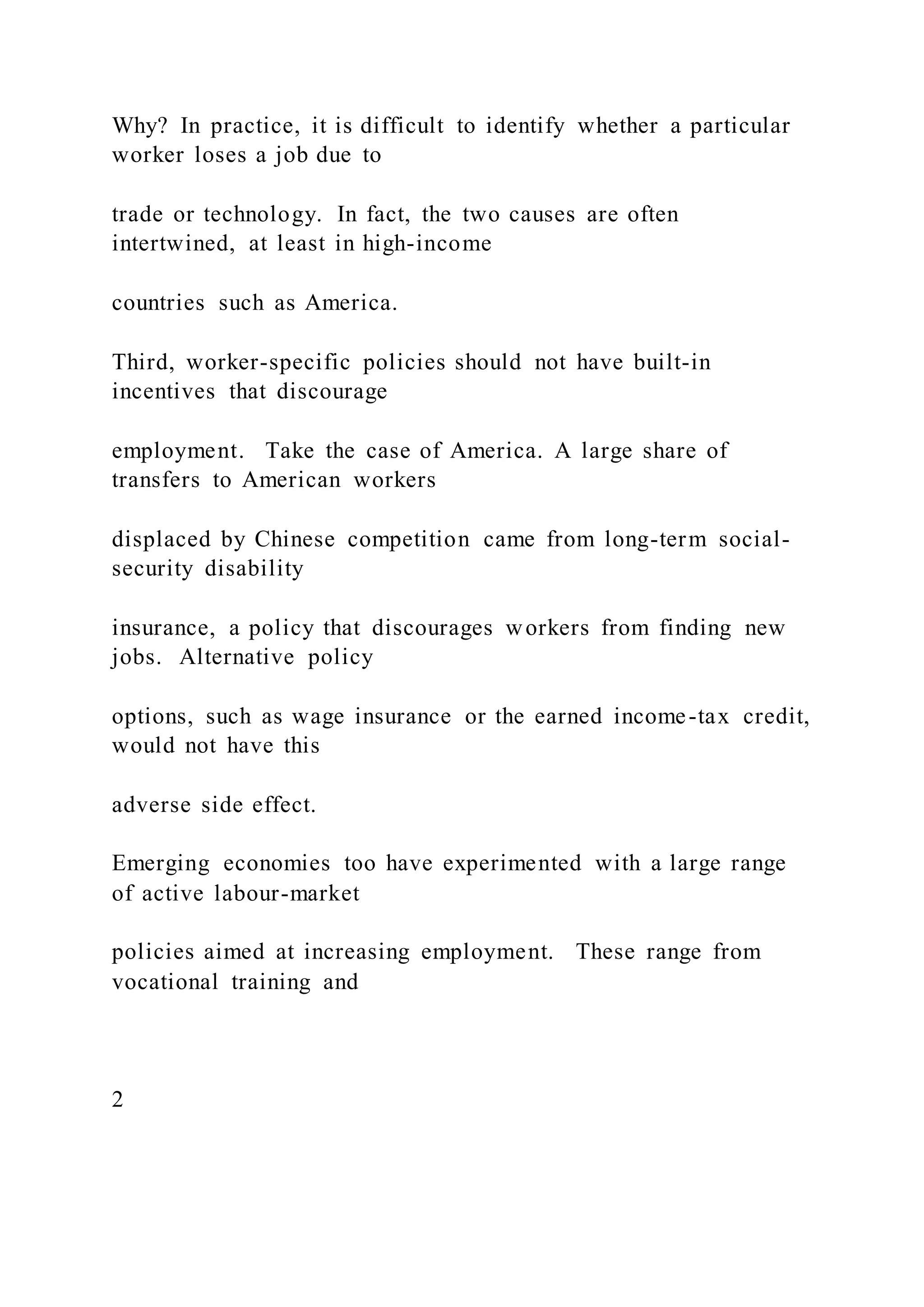Why? In practice, it is difficult to identify whether a particular
worker loses a job due to
trade or technology. In fact, the two causes are often
intertwined, at least in high-income
countries such as America.
Third, worker-specific policies should not have built-in
incentives that discourage
employment. Take the case of America. A large share of
transfers to American workers
displaced by Chinese competition came from long-term social-
security disability
insurance, a policy that discourages workers from finding new
jobs. Alternative policy
options, such as wage insurance or the earned income-tax credit,
would not have this
adverse side effect.
Emerging economies too have experimented with a large range
of active labour-market
policies aimed at increasing employment. These range from
vocational training and
2
 