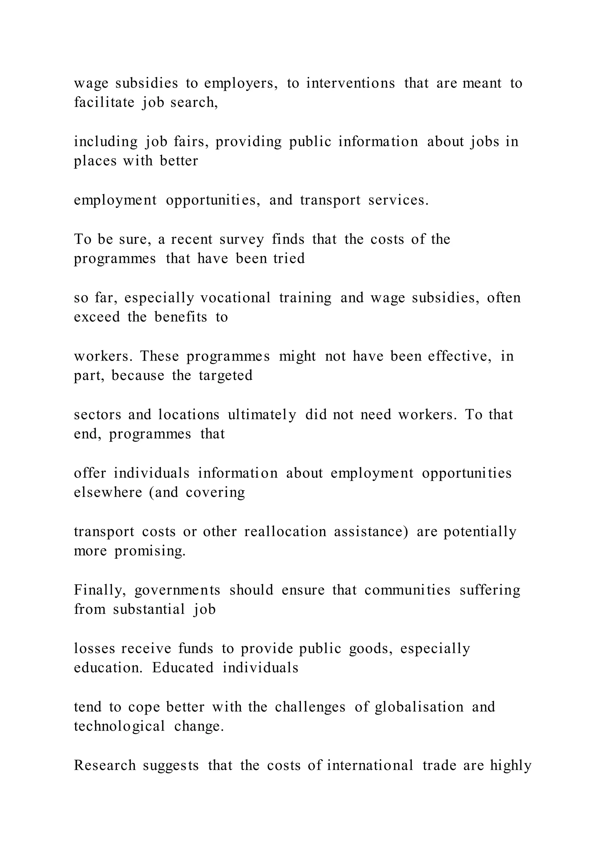 wage subsidies to employers, to interventions that are meant to
facilitate job search,
including job fairs, providing public information about jobs in
places with better
employment opportunities, and transport services.
To be sure, a recent survey finds that the costs of the
programmes that have been tried
so far, especially vocational training and wage subsidies, often
exceed the benefits to
workers. These programmes might not have been effective, in
part, because the targeted
sectors and locations ultimately did not need workers. To that
end, programmes that
offer individuals information about employment opportunities
elsewhere (and covering
transport costs or other reallocation assistance) are potentially
more promising.
Finally, governments should ensure that communities suffering
from substantial job
losses receive funds to provide public goods, especially
education. Educated individuals
tend to cope better with the challenges of globalisation and
technological change.
Research suggests that the costs of international trade are highly
 