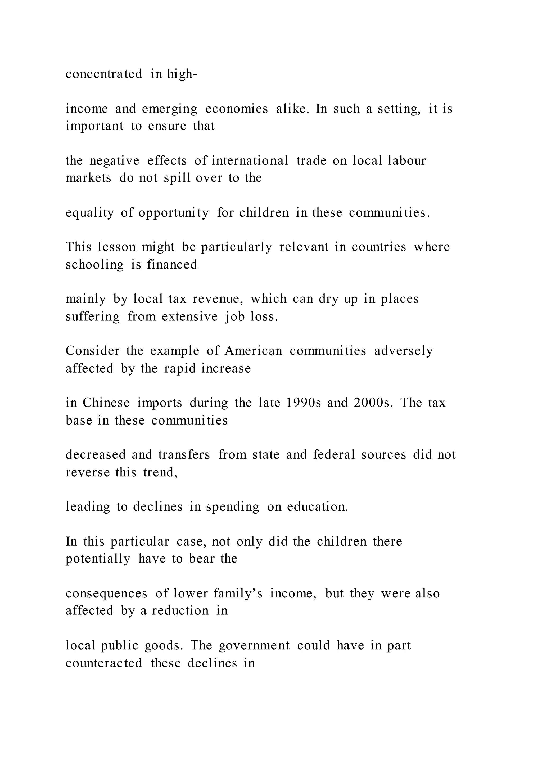 concentrated in high-
income and emerging economies alike. In such a setting, it is
important to ensure that
the negative effects of international trade on local labour
markets do not spill over to the
equality of opportunity for children in these communities.
This lesson might be particularly relevant in countries where
schooling is financed
mainly by local tax revenue, which can dry up in places
suffering from extensive job loss.
Consider the example of American communities adversely
affected by the rapid increase
in Chinese imports during the late 1990s and 2000s. The tax
base in these communities
decreased and transfers from state and federal sources did not
reverse this trend,
leading to declines in spending on education.
In this particular case, not only did the children there
potentially have to bear the
consequences of lower family’s income, but they were also
affected by a reduction in
local public goods. The government could have in part
counteracted these declines in
 