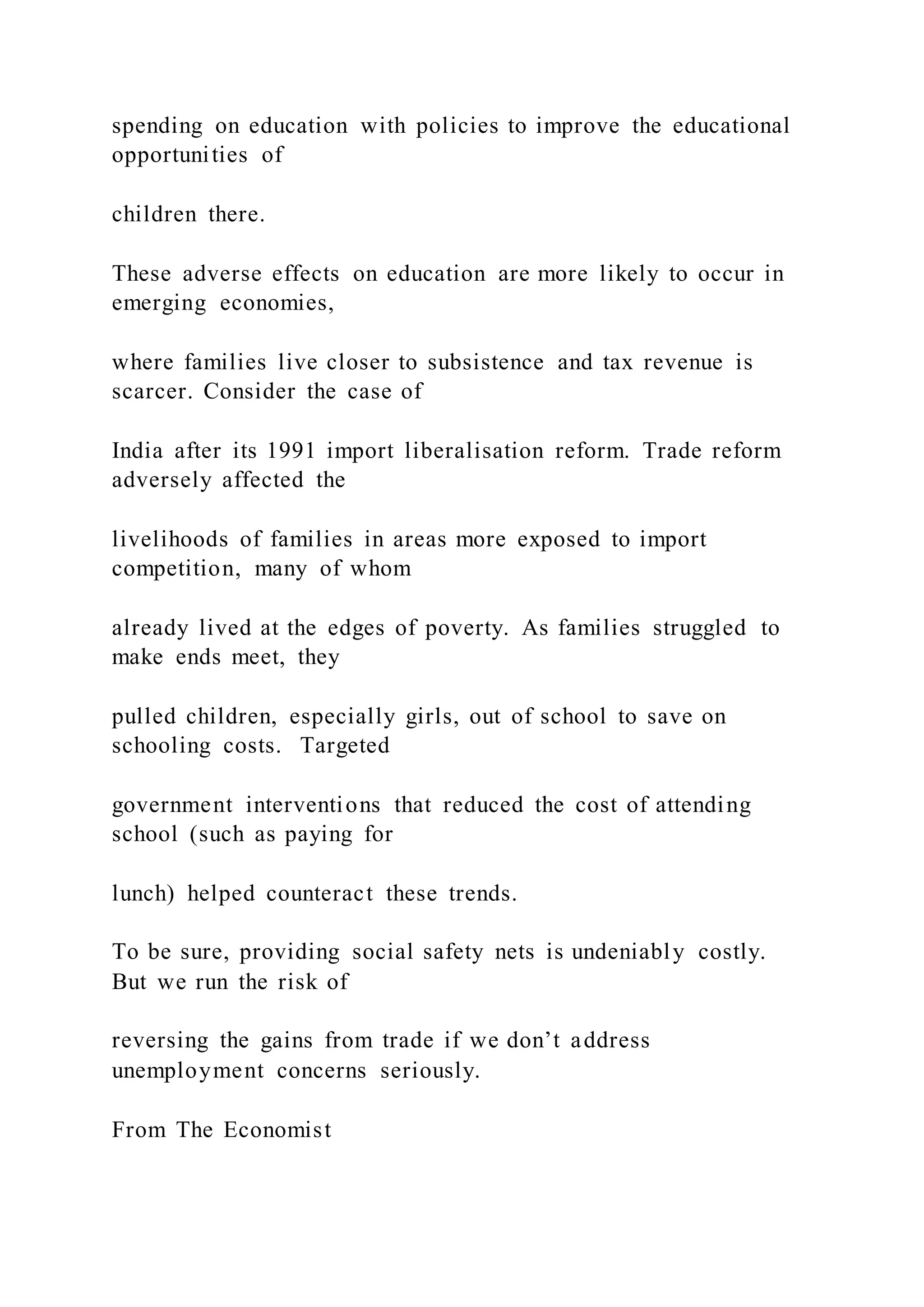 spending on education with policies to improve the educational
opportunities of
children there.
These adverse effects on education are more likely to occur in
emerging economies,
where families live closer to subsistence and tax revenue is
scarcer. Consider the case of
India after its 1991 import liberalisation reform. Trade reform
adversely affected the
livelihoods of families in areas more exposed to import
competition, many of whom
already lived at the edges of poverty. As families struggled to
make ends meet, they
pulled children, especially girls, out of school to save on
schooling costs. Targeted
government interventions that reduced the cost of attending
school (such as paying for
lunch) helped counteract these trends.
To be sure, providing social safety nets is undeniably costly.
But we run the risk of
reversing the gains from trade if we don’t address
unemployment concerns seriously.
From The Economist
 