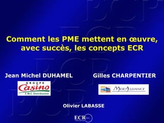Comment les PME mettent en œuvre,
   avec succès, les concepts ECR


Jean Michel DUHAMEL                                      Gilles CHARPENTIER




                Olivier LABASSE

                      ECR                       France
                      Efficient Consumer Response
 