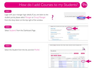 STEP 1
Login with your manager login details. If you are taken to the
student portal, please select Manager or Group Manager
from the drop down on the top right of the window.
STEP 2
Select ‘Students’ from the Dashboard Page.
Select the Student from the list, and click ‘Proﬁle.’!
STEP 3
How do I add Courses to my Students?
?
 