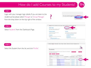 STEP 1
Login with your manager login details. If you are taken to the
student portal, please select Manager or Group Manager
from the drop down on the top right of the window.
STEP 2
Select ‘Students’ from the Dashboard Page.
Select the Student from the list, and click ‘Proﬁle.’	

STEP 3
How do I add Courses to my Students?
?
 