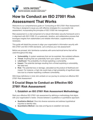 How to Conduct an ISO 27001 Risk
Assessment That Works
Welcome to our comprehensive guide on ‘Conducting an ISO 27001 Risk Assessment’.
This blog is designed to equip you with effective strategies for a successful risk
assessment, incorporating the principles of ISO 31000 risk management.
Risk assessment is a vital component of a robust information security framework and is
in alignment with ISO 31000. It’s a systematic, iterative, and collaborative process that
leverages insights from stakeholders and reliable information, supplemented as
necessary.
This guide will detail the process to align your organization’s information security with
ISO 27001 and ISO 31000 standards. Let’s enhance your risk assessment!
Before we proceed, let’s familiarize ourselves with some technical terms that will be
used throughout this blog:
● Vulnerability: A system weakness that can be exploited, like outdated software.
● Threat: Anything that can potentially harm your system, such as a hacker.
● Likelihood: The probability of a threat exploiting a vulnerability.
● Impact: The potential damage resulting from a threat exploiting a vulnerability,
like data loss.
● Risk: The potential loss or damage, calculated as the product of likelihood and
impact. For instance, a high risk could imply a high probability of significant data
loss due to a hacker exploiting a software vulnerability.
With these definitions in mind, let’s embark on our journey to conduct an effective ISO
27001 Risk Assessment!
5 Crucial Steps to Conduct an Effective ISO
27001 Risk Assessment
1. Establish an ISO 27001 Risk Assessment Methodology:
Start your effective ISO 27001 risk assessment by defining a methodology that aligns
with your organization’s needs. Choose between a qualitative or quantitative approach:
● Qualitative Method: Dive into diverse scenarios and address hypothetical
inquiries to identify risks.
● Quantitative Method: Use data and figures to establish risk levels.
 