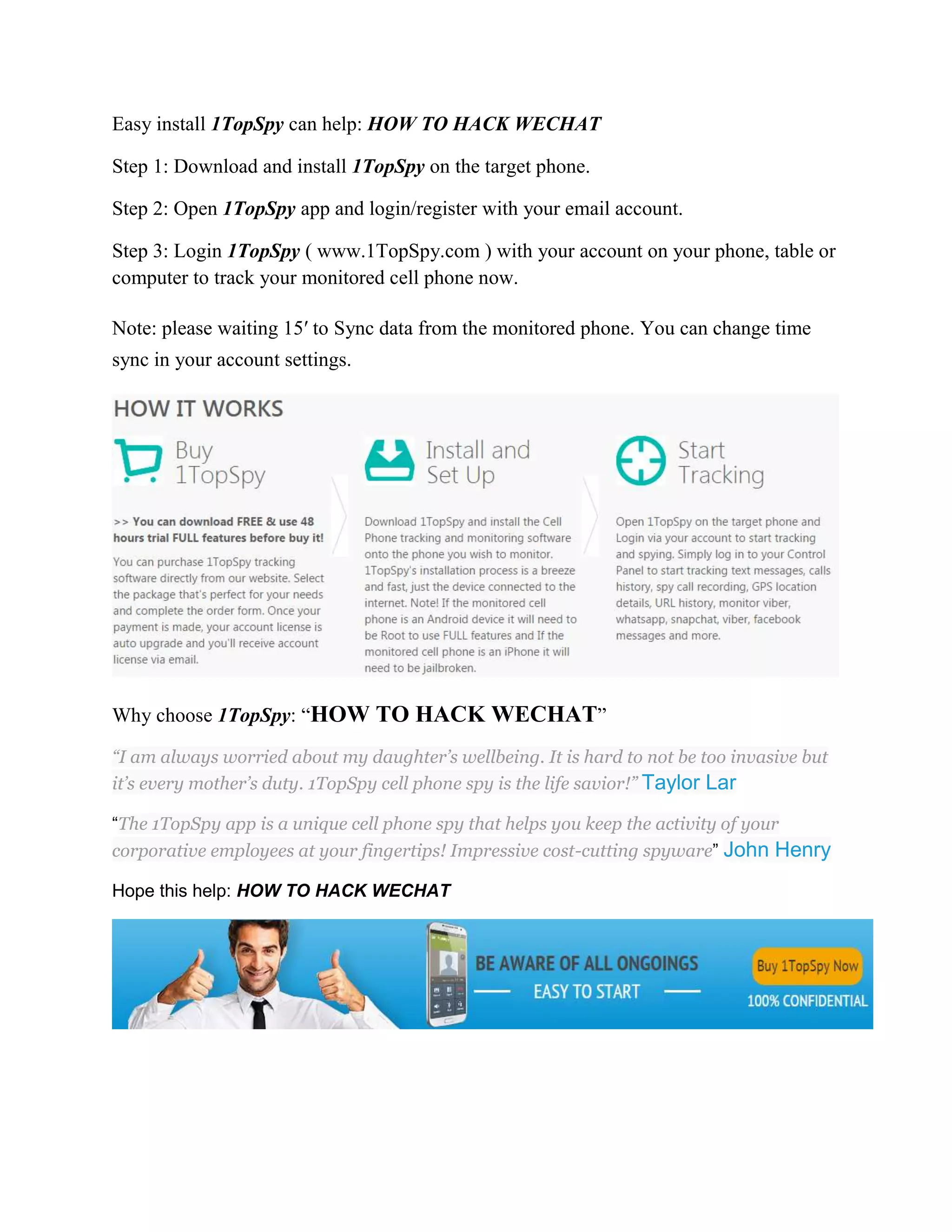 Easy install 1TopSpy can help: HOW TO HACK WECHAT 
Step 1: Download and install 1TopSpy on the target phone. 
Step 2: Open 1TopSpy app and login/register with your email account. 
Step 3: Login 1TopSpy ( www.1TopSpy.com ) with your account on your phone, table or 
computer to track your monitored cell phone now. 
Note: please waiting 15′ to Sync data from the monitored phone. You can change time 
sync in your account settings. 
Why choose 1TopSpy: “HOW TO HACK WECHAT” 
“I am always worried about my daughter’s wellbeing. It is hard to not be too invasive but 
it’s every mother’s duty. 1TopSpy cell phone spy is the life savior!” Taylor Lar 
“The 1TopSpy app is a unique cell phone spy that helps you keep the activity of your 
corporative employees at your fingertips! Impressive cost-cutting spyware” John Henry 
Hope this help: HOW TO HACK WECHAT 

