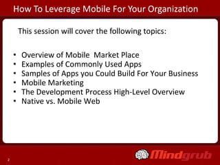 How To Leverage Mobile For Your Organization

        This session will cover the following topics:

    •    Overview of Mobile Market Place
    •    Examples of Commonly Used Apps
    •    Samples of Apps you Could Build For Your Business
    •    Mobile Marketing
    •    The Development Process High-Level Overview
    •    Native vs. Mobile Web




2
 