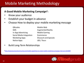 Mobile Marketing Methodology
 A Good Mobile Marketing Campaign1:
 • Know your audience
 • Establish your budget in advance
 • Choose How to deploy your mobile marketing message
              QRcodes                               Mobile Web
              SMS                                   Augmented Reality
              In-App Advertising                    Mobile Gaming
              Social Media Integration              Ecommerce
              Marketing Apps                        Discount and Specials
              Native Apps                           LBS / Tours

 •     Build Long-Term Relationships
 1http://www.business2community.com/mobile-apps/how-to-create-mobile-marketing-campaigns-that-win-0225899




63
 