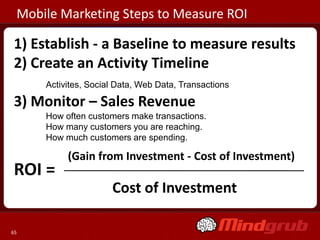 Mobile Marketing Steps to Measure ROI

1) Establish - a Baseline to measure results
2) Create an Activity Timeline
     Activites, Social Data, Web Data, Transactions

3) Monitor – Sales Revenue
     How often customers make transactions.
     How many customers you are reaching.
     How much customers are spending.

          (Gain from Investment - Cost of Investment)
ROI =
                     Cost of Investment

65
 