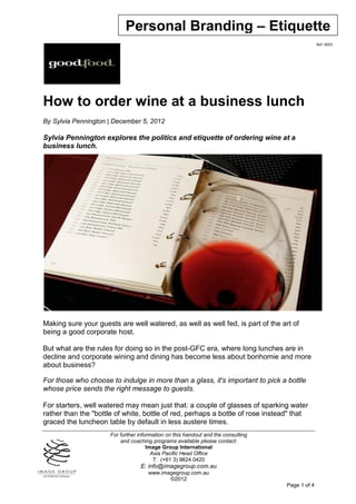 Personal Branding – Etiquette
                                                                                                 Ref: 0093




How to order wine at a business lunch
By Sylvia Pennington | December 5, 2012

Sylvia Pennington explores the politics and etiquette of ordering wine at a
business lunch.




Making sure your guests are well watered, as well as well fed, is part of the art of
being a good corporate host.

But what are the rules for doing so in the post-GFC era, where long lunches are in
decline and corporate wining and dining has become less about bonhomie and more
about business?

For those who choose to indulge in more than a glass, it's important to pick a bottle
whose price sends the right message to guests.

For starters, well watered may mean just that: a couple of glasses of sparking water
rather than the "bottle of white, bottle of red, perhaps a bottle of rose instead" that
graced the luncheon table by default in less austere times.
                      For further information on this handout and the consulting
                          and coaching programs available please contact:
                                      Image Group International
                                        Asia Pacific Head Office
                                         T: (+61 3) 9824 0420
                                  E: info@imagegroup.com.au
                                      www.imagegroup.com.au
                                             ©2012
                                                                                   Page 1 of 4
 