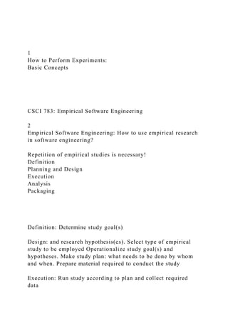 1
How to Perform Experiments:
Basic Concepts
CSCI 783: Empirical Software Engineering
2
Empirical Software Engineering: How to use empirical research
in software engineering?
Repetition of empirical studies is necessary!
Definition
Planning and Design
Execution
Analysis
Packaging
Definition: Determine study goal(s)
Design: and research hypothesis(es). Select type of empirical
study to be employed Operationalize study goal(s) and
hypotheses. Make study plan: what needs to be done by whom
and when. Prepare material required to conduct the study
Execution: Run study according to plan and collect required
data
 