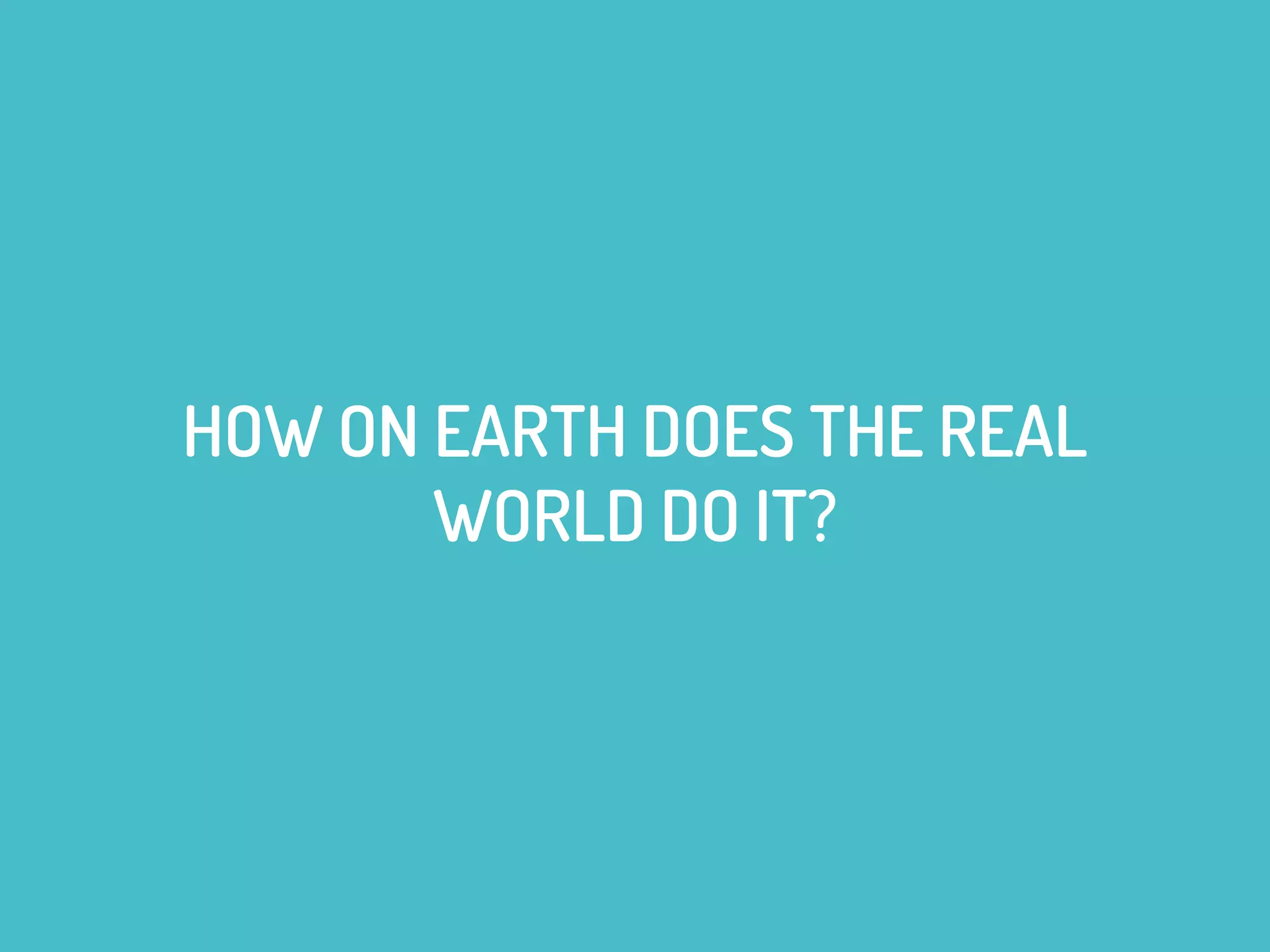 HOW ON EARTH DOES THE REAL
WORLD DO IT?
 