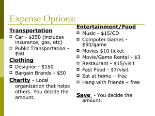 Expense Options:
                              Entertainment/Food
Transportation                   Music - $15/CD
   Car - $250 (includes         Computer Games -
    insurance, gas, etc)
                                  $50/game
   Public Transportation -      Movies $10 ticket
    $50
                                 Movie/Game Rental - $3
Clothing                         Restaurant - $15/visit
   Designer - $150              Fast Food - $7/visit
   Bargain Brands - $50         Eat at home – free
Charity - Local                  Hang with friends – free
    organization that helps
    others. You decide the
    amount.                   Save - You decide the
                                  amount.
 