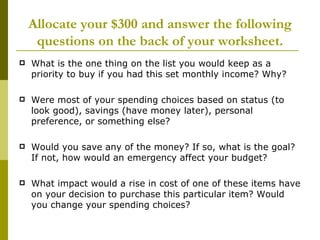 Allocate your $300 and answer the following
     questions on the back of your worksheet.
   What is the one thing on the list you would keep as a
    priority to buy if you had this set monthly income? Why?

   Were most of your spending choices based on status (to
    look good), savings (have money later), personal
    preference, or something else?

   Would you save any of the money? If so, what is the goal?
    If not, how would an emergency affect your budget?

   What impact would a rise in cost of one of these items have
    on your decision to purchase this particular item? Would
    you change your spending choices?
 