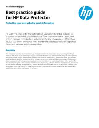 Technical white paper
Best practice guide
for HP Data Protector
Protecting your most valuable asset: information
HP Data Protector is the first data backup solution in the entire industry to
provide a uniform deduplication solution from the source to the target, and
protect mission-critical data in virtual and physical environments. More than
45,000 customers worldwide trust their HP Data Protector solution to protect
their most valuable asset—information.
Summary
This white paper provides recommendations for the implementation of a backup and recovery strategy for HP Data
Protector that allows you to optimize the way you use Data Protector in each IT environment. The guide concludes with
references to other sources of information related to Data Protector and a glossary of important terms. Also included
are detailed analyses of the configuration of the software, performance of the backup environment and the connected
devices, settings in daily backup operations, as well as recommendations for practical applications of the solution. The
first section of the guide summarizes the important steps of a successful HP Data Protector implementation. The second
section explains the steps, where necessary, in more detail and illustrates them with the corresponding examples. This
document is aimed at all users of HP Data Protector, system integrators and solution architects, as well as those who
would like to optimize the way they use the software.
 