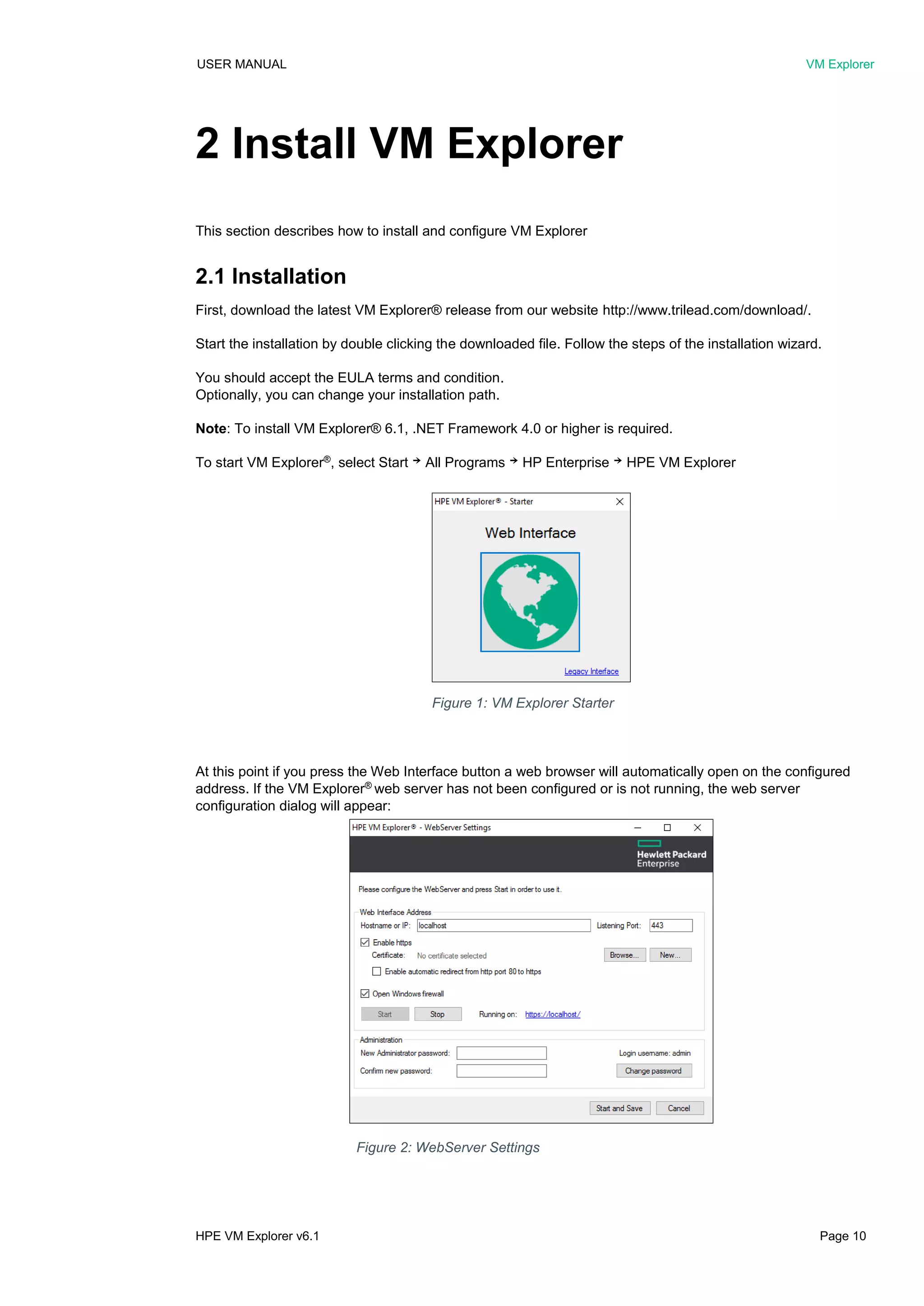 USER MANUAL VM Explorer
HPE VM Explorer v6.1 Page 10
2 Install VM Explorer
This section describes how to install and configure VM Explorer
2.1 Installation
First, download the latest VM Explorer® release from our website http://www.trilead.com/download/.
Start the installation by double clicking the downloaded file. Follow the steps of the installation wizard.
You should accept the EULA terms and condition.
Optionally, you can change your installation path.
Note: To install VM Explorer® 6.1, .NET Framework 4.0 or higher is required.
To start VM Explorer®
, select Start ￫ All Programs ￫ HP Enterprise ￫ HPE VM Explorer
At this point if you press the Web Interface button a web browser will automatically open on the configured
address. If the VM Explorer®
web server has not been configured or is not running, the web server
configuration dialog will appear:
Figure 2: WebServer Settings
Figure 1: VM Explorer Starter
 