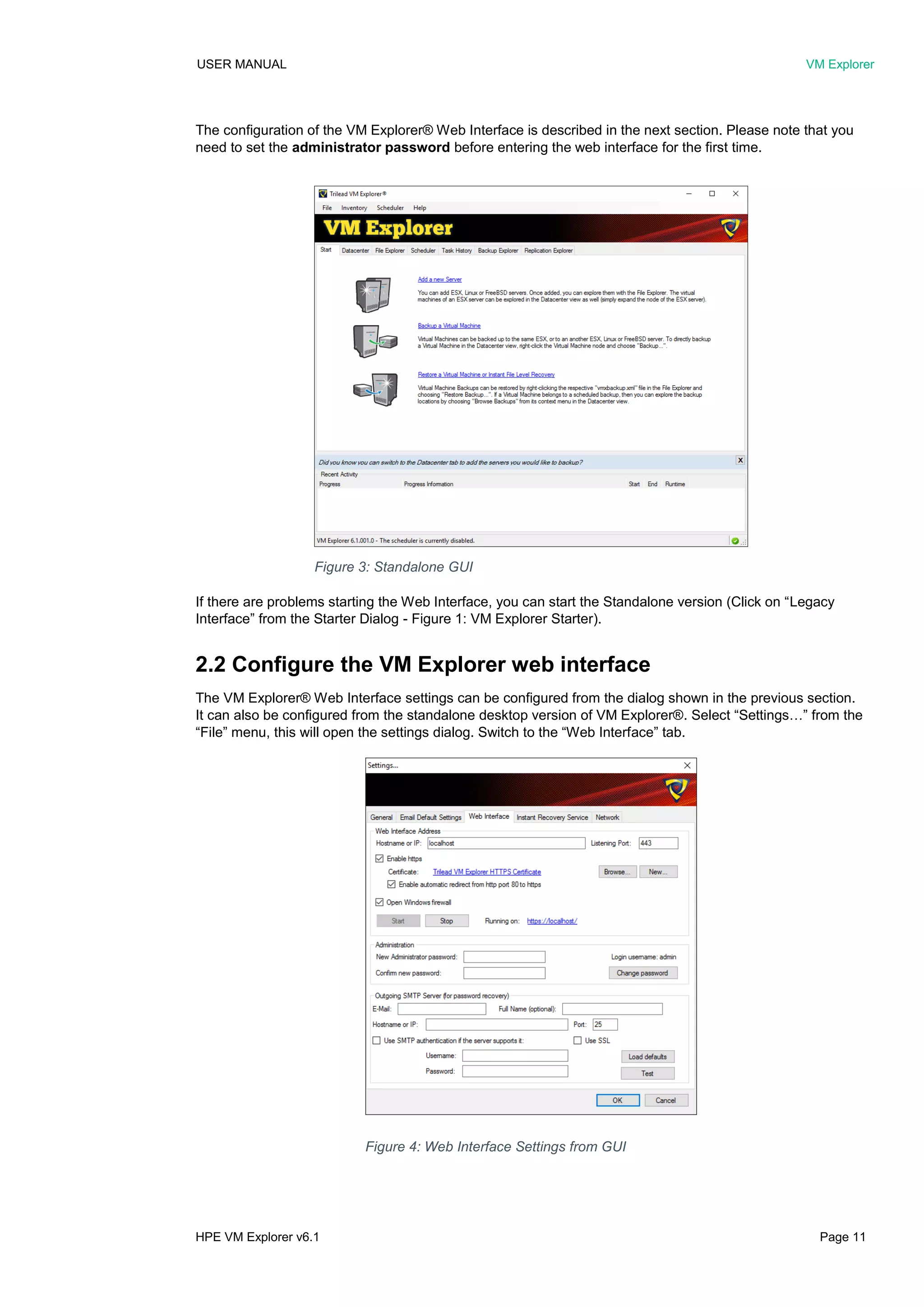 USER MANUAL VM Explorer
HPE VM Explorer v6.1 Page 11
The configuration of the VM Explorer® Web Interface is described in the next section. Please note that you
need to set the administrator password before entering the web interface for the first time.
If there are problems starting the Web Interface, you can start the Standalone version (Click on “Legacy
Interface” from the Starter Dialog - Figure 1: VM Explorer Starter).
2.2 Configure the VM Explorer web interface
The VM Explorer® Web Interface settings can be configured from the dialog shown in the previous section.
It can also be configured from the standalone desktop version of VM Explorer®. Select “Settings…” from the
“File” menu, this will open the settings dialog. Switch to the “Web Interface” tab.
Figure 4: Web Interface Settings from GUI
Figure 3: Standalone GUI
 
