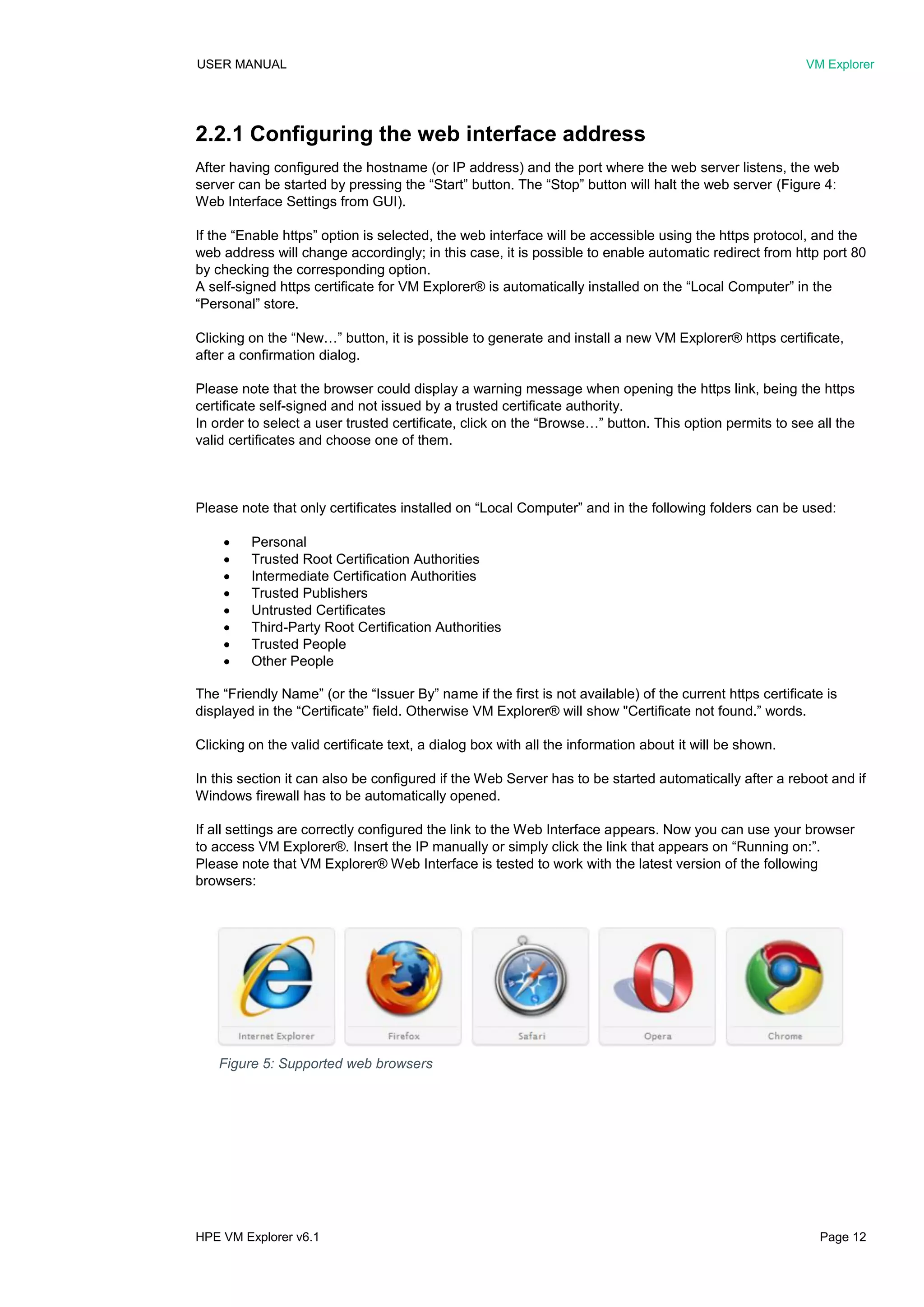 USER MANUAL VM Explorer
HPE VM Explorer v6.1 Page 12
2.2.1 Configuring the web interface address
After having configured the hostname (or IP address) and the port where the web server listens, the web
server can be started by pressing the “Start” button. The “Stop” button will halt the web server (Figure 4:
Web Interface Settings from GUI).
If the “Enable https” option is selected, the web interface will be accessible using the https protocol, and the
web address will change accordingly; in this case, it is possible to enable automatic redirect from http port 80
by checking the corresponding option.
A self-signed https certificate for VM Explorer® is automatically installed on the “Local Computer” in the
“Personal” store.
Clicking on the “New…” button, it is possible to generate and install a new VM Explorer® https certificate,
after a confirmation dialog.
Please note that the browser could display a warning message when opening the https link, being the https
certificate self-signed and not issued by a trusted certificate authority.
In order to select a user trusted certificate, click on the “Browse…” button. This option permits to see all the
valid certificates and choose one of them.
Please note that only certificates installed on “Local Computer” and in the following folders can be used:
 Personal
 Trusted Root Certification Authorities
 Intermediate Certification Authorities
 Trusted Publishers
 Untrusted Certificates
 Third-Party Root Certification Authorities
 Trusted People
 Other People
The “Friendly Name” (or the “Issuer By” name if the first is not available) of the current https certificate is
displayed in the “Certificate” field. Otherwise VM Explorer® will show "Certificate not found.” words.
Clicking on the valid certificate text, a dialog box with all the information about it will be shown.
In this section it can also be configured if the Web Server has to be started automatically after a reboot and if
Windows firewall has to be automatically opened.
If all settings are correctly configured the link to the Web Interface appears. Now you can use your browser
to access VM Explorer®. Insert the IP manually or simply click the link that appears on “Running on:”.
Please note that VM Explorer® Web Interface is tested to work with the latest version of the following
browsers:
Figure 5: Supported web browsers
 
