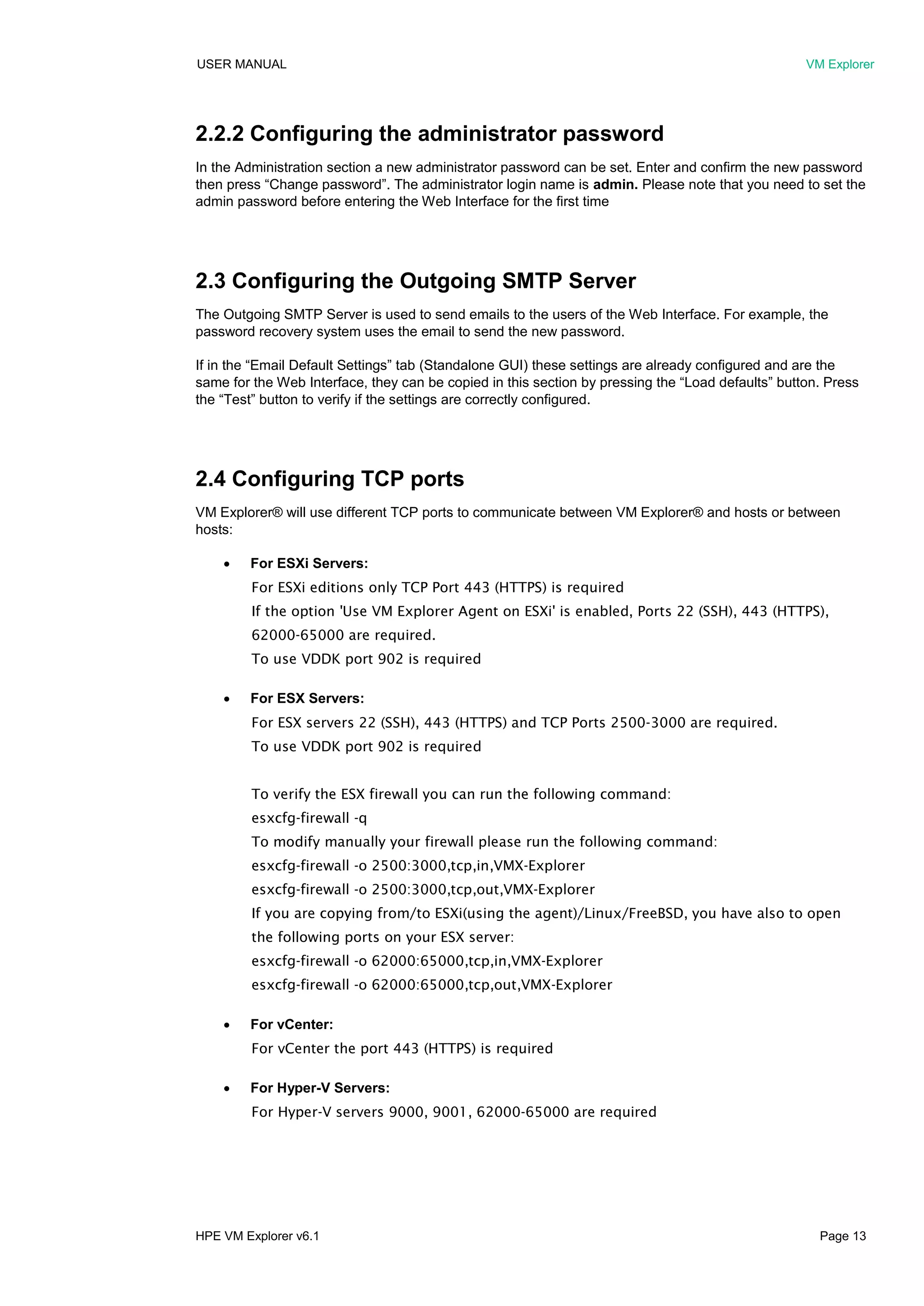 USER MANUAL VM Explorer
HPE VM Explorer v6.1 Page 13
2.2.2 Configuring the administrator password
In the Administration section a new administrator password can be set. Enter and confirm the new password
then press “Change password”. The administrator login name is admin. Please note that you need to set the
admin password before entering the Web Interface for the first time
2.3 Configuring the Outgoing SMTP Server
The Outgoing SMTP Server is used to send emails to the users of the Web Interface. For example, the
password recovery system uses the email to send the new password.
If in the “Email Default Settings” tab (Standalone GUI) these settings are already configured and are the
same for the Web Interface, they can be copied in this section by pressing the “Load defaults” button. Press
the “Test” button to verify if the settings are correctly configured.
2.4 Configuring TCP ports
VM Explorer® will use different TCP ports to communicate between VM Explorer® and hosts or between
hosts:
 For ESXi Servers:
For ESXi editions only TCP Port 443 (HTTPS) is required
If the option 'Use VM Explorer Agent on ESXi' is enabled, Ports 22 (SSH), 443 (HTTPS),
62000-65000 are required.
To use VDDK port 902 is required
 For ESX Servers:
For ESX servers 22 (SSH), 443 (HTTPS) and TCP Ports 2500-3000 are required.
To use VDDK port 902 is required
To verify the ESX firewall you can run the following command:
esxcfg-firewall -q
To modify manually your firewall please run the following command:
esxcfg-firewall -o 2500:3000,tcp,in,VMX-Explorer
esxcfg-firewall -o 2500:3000,tcp,out,VMX-Explorer
If you are copying from/to ESXi(using the agent)/Linux/FreeBSD, you have also to open
the following ports on your ESX server:
esxcfg-firewall -o 62000:65000,tcp,in,VMX-Explorer
esxcfg-firewall -o 62000:65000,tcp,out,VMX-Explorer
 For vCenter:
For vCenter the port 443 (HTTPS) is required
 For Hyper-V Servers:
For Hyper-V servers 9000, 9001, 62000-65000 are required
 