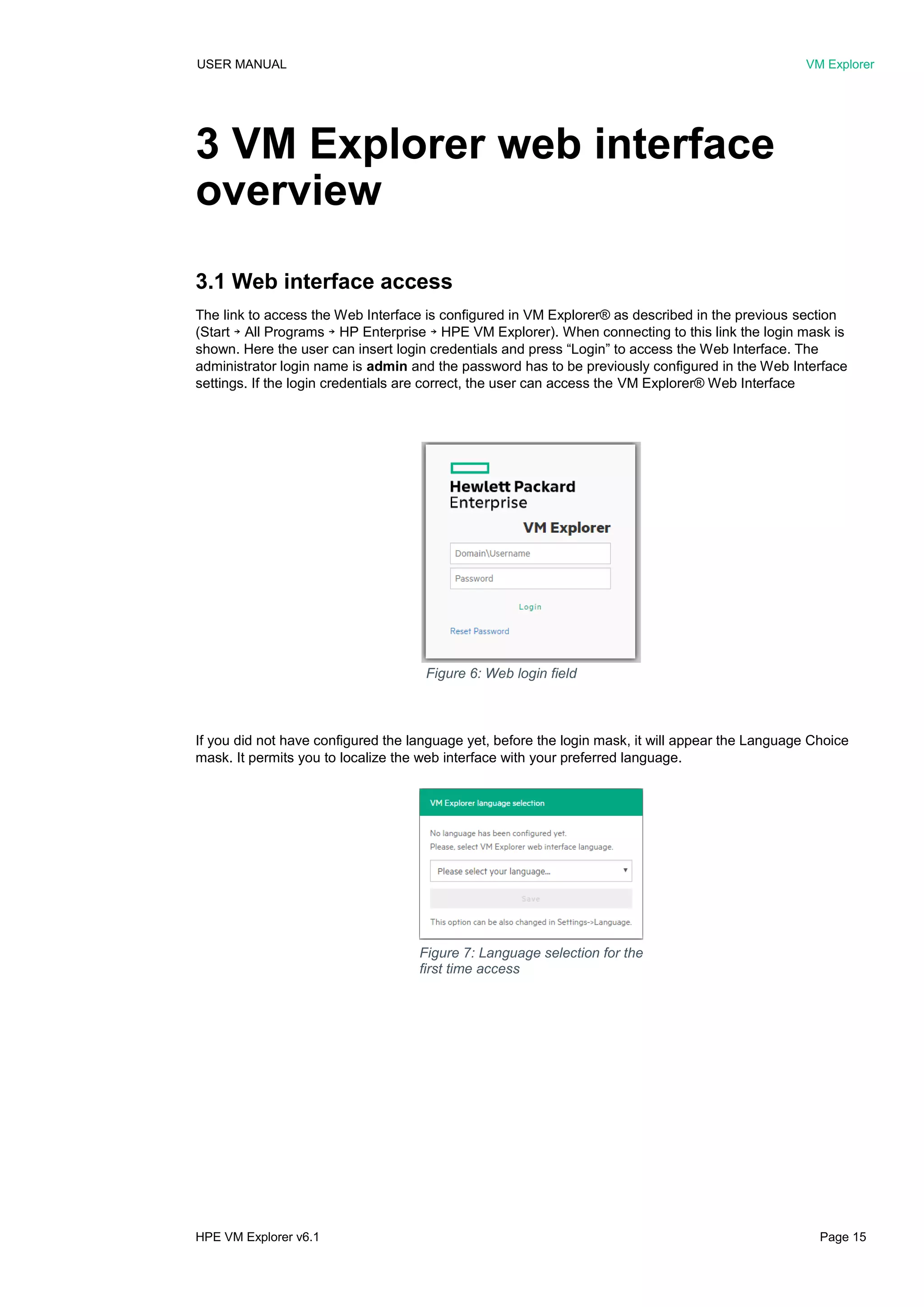 USER MANUAL VM Explorer
HPE VM Explorer v6.1 Page 15
3 VM Explorer web interface
overview
3.1 Web interface access
The link to access the Web Interface is configured in VM Explorer® as described in the previous section
(Start ￫ All Programs ￫ HP Enterprise ￫ HPE VM Explorer). When connecting to this link the login mask is
shown. Here the user can insert login credentials and press “Login” to access the Web Interface. The
administrator login name is admin and the password has to be previously configured in the Web Interface
settings. If the login credentials are correct, the user can access the VM Explorer® Web Interface
If you did not have configured the language yet, before the login mask, it will appear the Language Choice
mask. It permits you to localize the web interface with your preferred language.
Figure 6: Web login field
Figure 7: Language selection for the
first time access
 