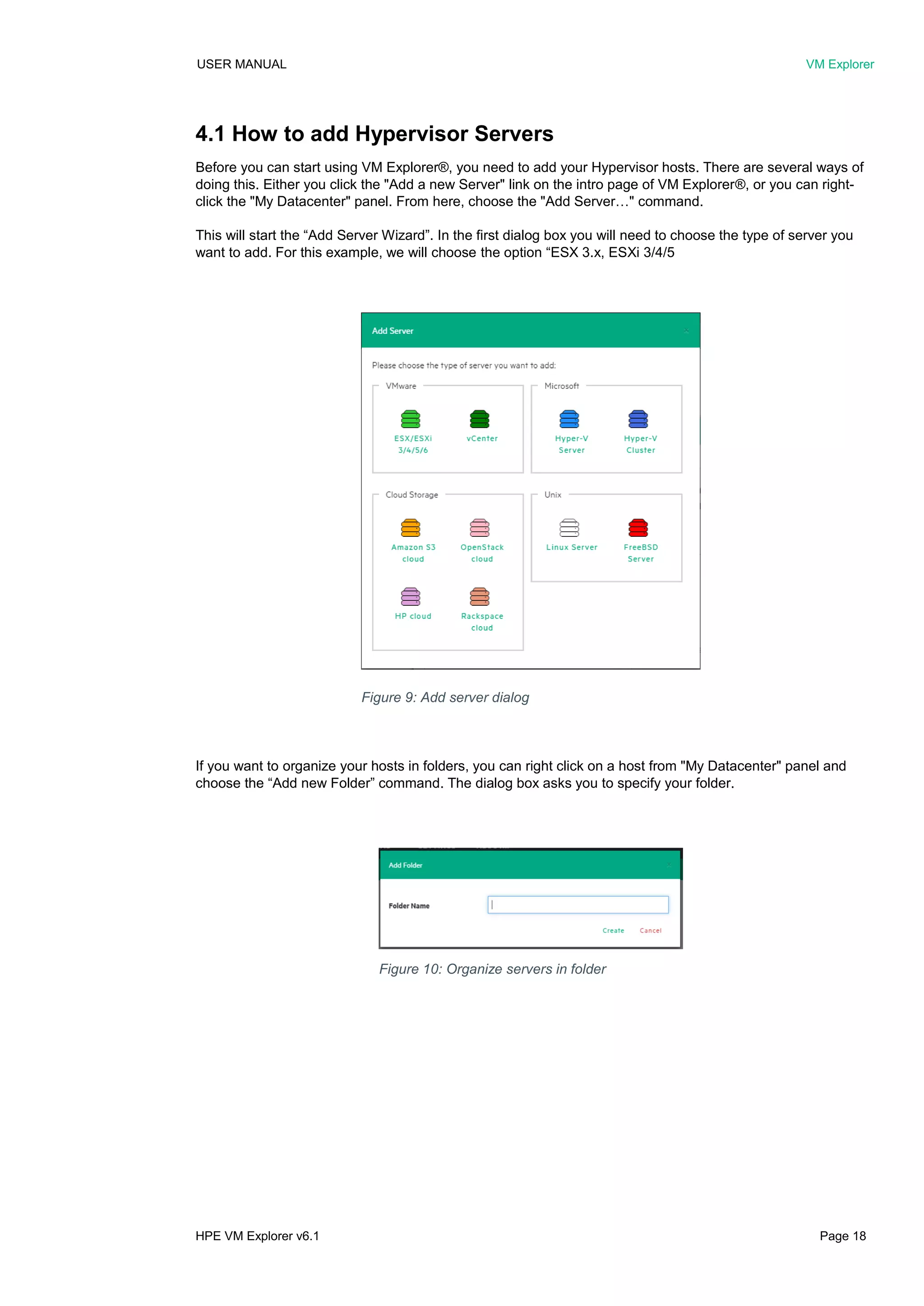 USER MANUAL VM Explorer
HPE VM Explorer v6.1 Page 18
4.1 How to add Hypervisor Servers
Before you can start using VM Explorer®, you need to add your Hypervisor hosts. There are several ways of
doing this. Either you click the "Add a new Server" link on the intro page of VM Explorer®, or you can right-
click the "My Datacenter" panel. From here, choose the "Add Server…" command.
This will start the “Add Server Wizard”. In the first dialog box you will need to choose the type of server you
want to add. For this example, we will choose the option “ESX 3.x, ESXi 3/4/5
If you want to organize your hosts in folders, you can right click on a host from "My Datacenter" panel and
choose the “Add new Folder” command. The dialog box asks you to specify your folder.
Figure 9: Add server dialog
Figure 10: Organize servers in folder
 