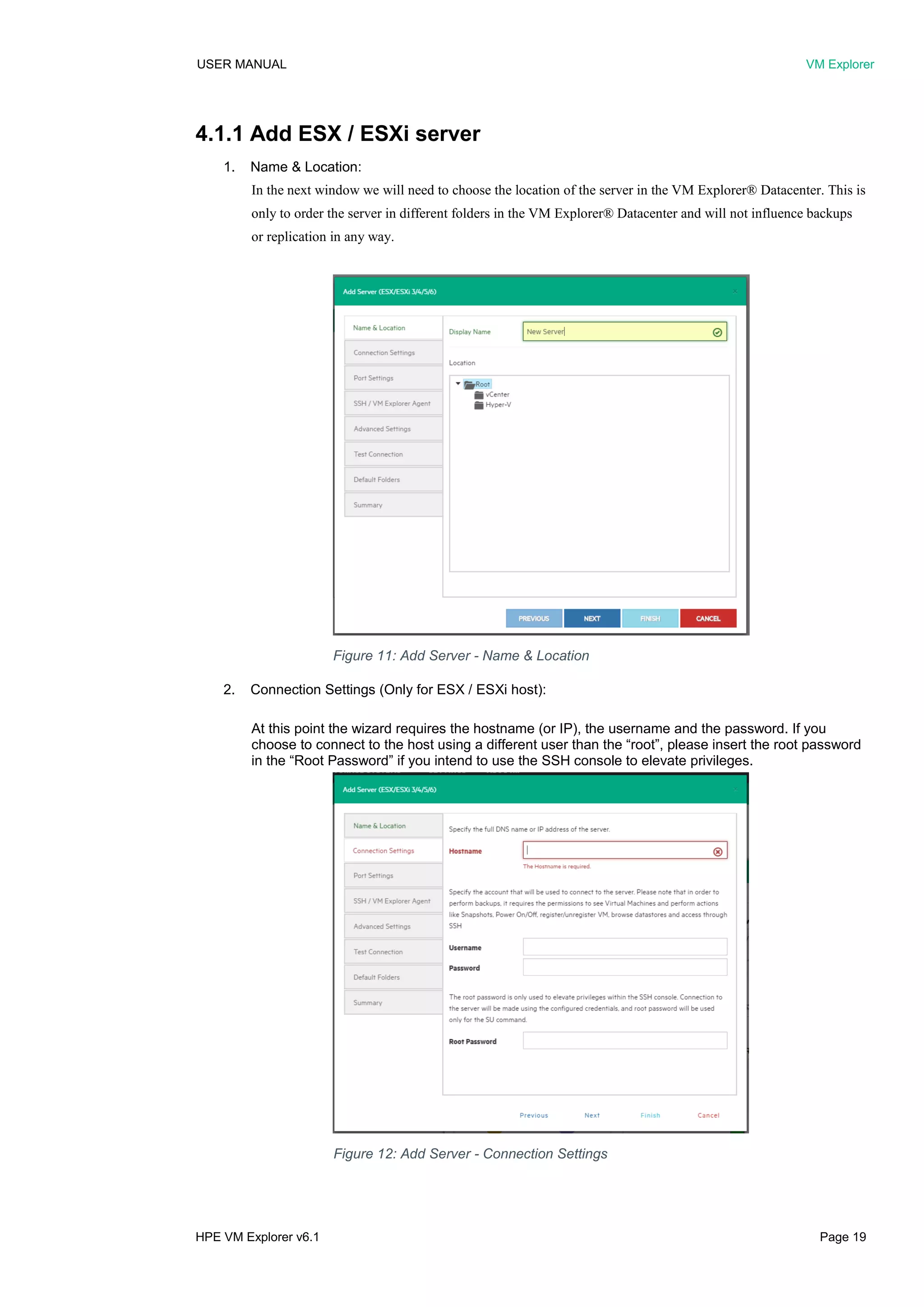 USER MANUAL VM Explorer
HPE VM Explorer v6.1 Page 19
4.1.1 Add ESX / ESXi server
1. Name & Location:
In the next window we will need to choose the location of the server in the VM Explorer® Datacenter. This is
only to order the server in different folders in the VM Explorer® Datacenter and will not influence backups
or replication in any way.
2. Connection Settings (Only for ESX / ESXi host):
At this point the wizard requires the hostname (or IP), the username and the password. If you
choose to connect to the host using a different user than the “root”, please insert the root password
in the “Root Password” if you intend to use the SSH console to elevate privileges.
Figure 11: Add Server - Name & Location
Figure 12: Add Server - Connection Settings
 