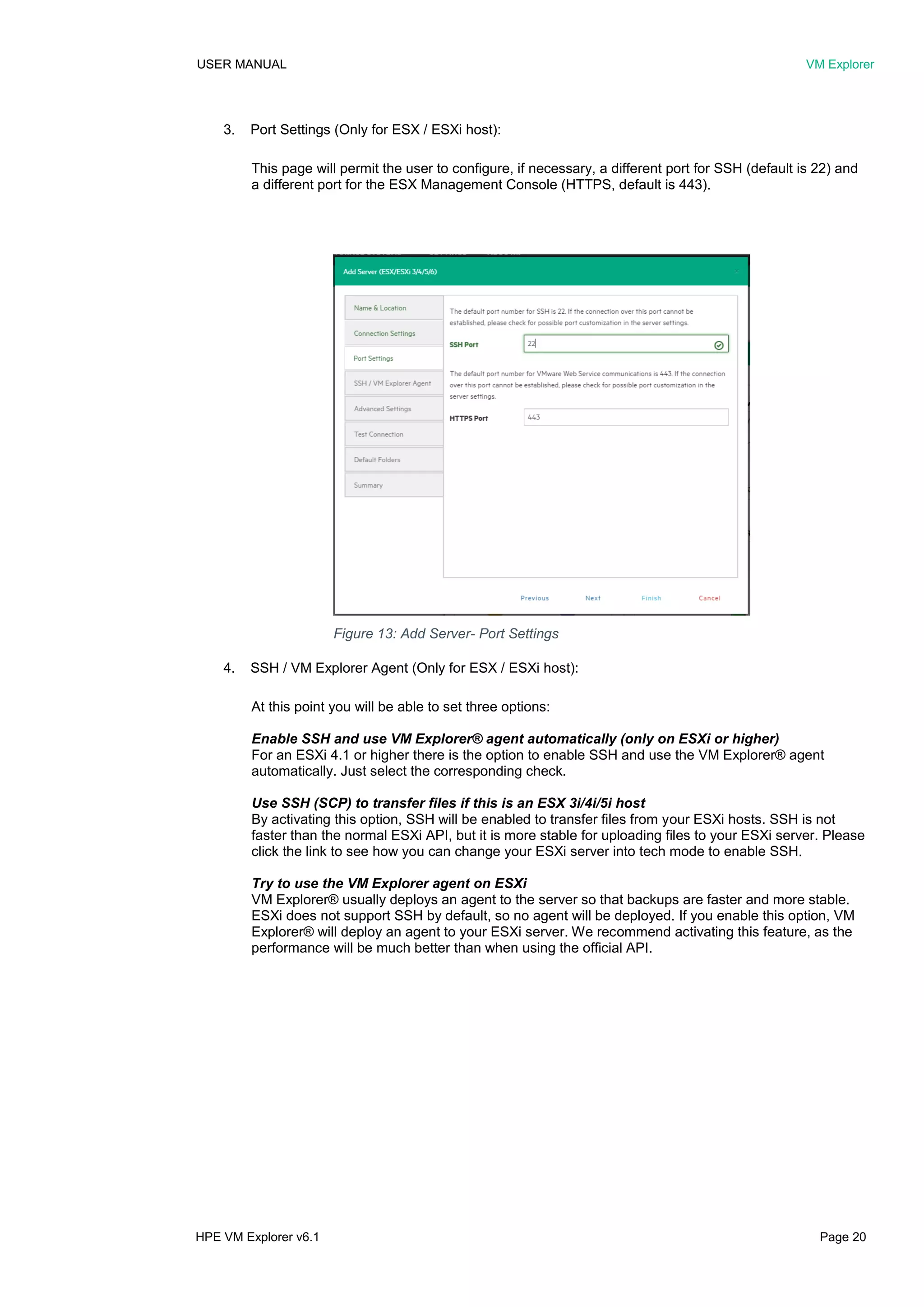 USER MANUAL VM Explorer
HPE VM Explorer v6.1 Page 20
3. Port Settings (Only for ESX / ESXi host):
This page will permit the user to configure, if necessary, a different port for SSH (default is 22) and
a different port for the ESX Management Console (HTTPS, default is 443).
4. SSH / VM Explorer Agent (Only for ESX / ESXi host):
At this point you will be able to set three options:
Enable SSH and use VM Explorer® agent automatically (only on ESXi or higher)
For an ESXi 4.1 or higher there is the option to enable SSH and use the VM Explorer® agent
automatically. Just select the corresponding check.
Use SSH (SCP) to transfer files if this is an ESX 3i/4i/5i host
By activating this option, SSH will be enabled to transfer files from your ESXi hosts. SSH is not
faster than the normal ESXi API, but it is more stable for uploading files to your ESXi server. Please
click the link to see how you can change your ESXi server into tech mode to enable SSH.
Try to use the VM Explorer agent on ESXi
VM Explorer® usually deploys an agent to the server so that backups are faster and more stable.
ESXi does not support SSH by default, so no agent will be deployed. If you enable this option, VM
Explorer® will deploy an agent to your ESXi server. We recommend activating this feature, as the
performance will be much better than when using the official API.
Figure 13: Add Server- Port Settings
 